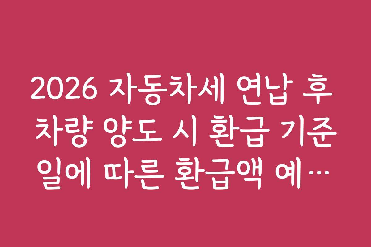 2026 자동차세 연납 후 차량 양도 시 환급 기준일에 따른 환급액 예상과 실무 적용