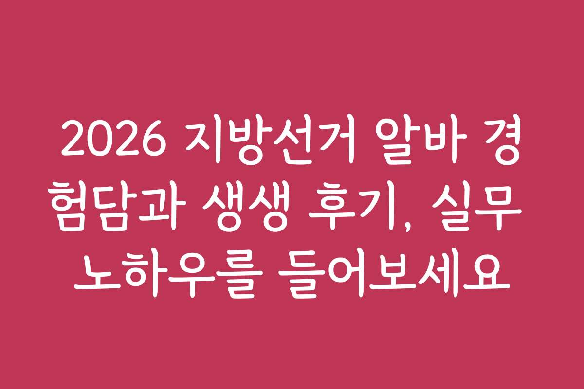 2026 지방선거 알바 경험담과 생생 후기, 실무 노하우를 들어보세요