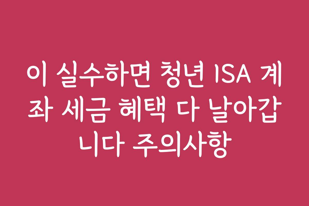 이 실수하면 청년 ISA 계좌 세금 혜택 다 날아갑니다 주의사항