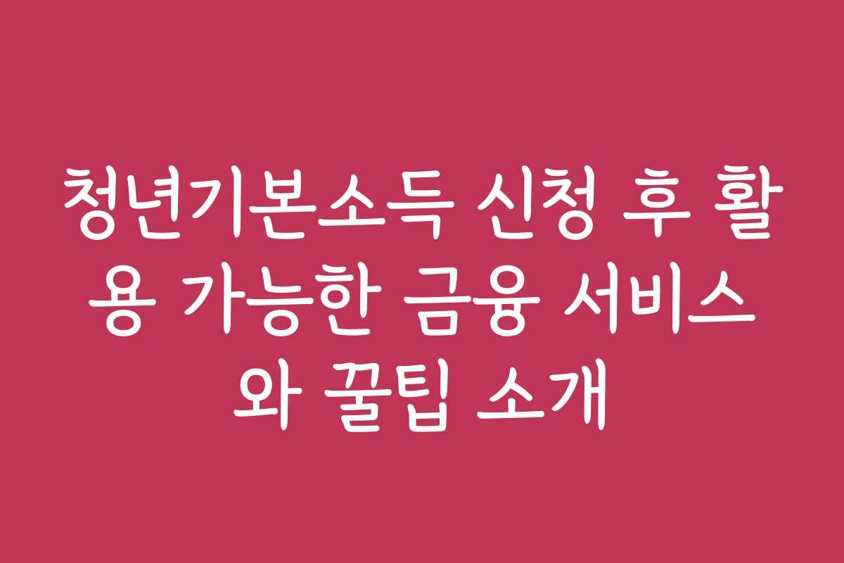청년기본소득 신청 후 활용 가능한 금융 서비스와 꿀팁 소개