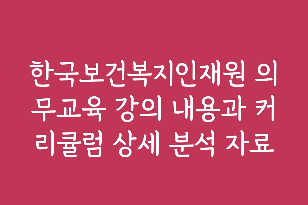 한국보건복지인재원 의무교육 강의 내용과 커리큘럼 상세 분석 자료 한국보건복지인재원 의무교육 강의 내용과 커리큘럼 상세 분석 자료