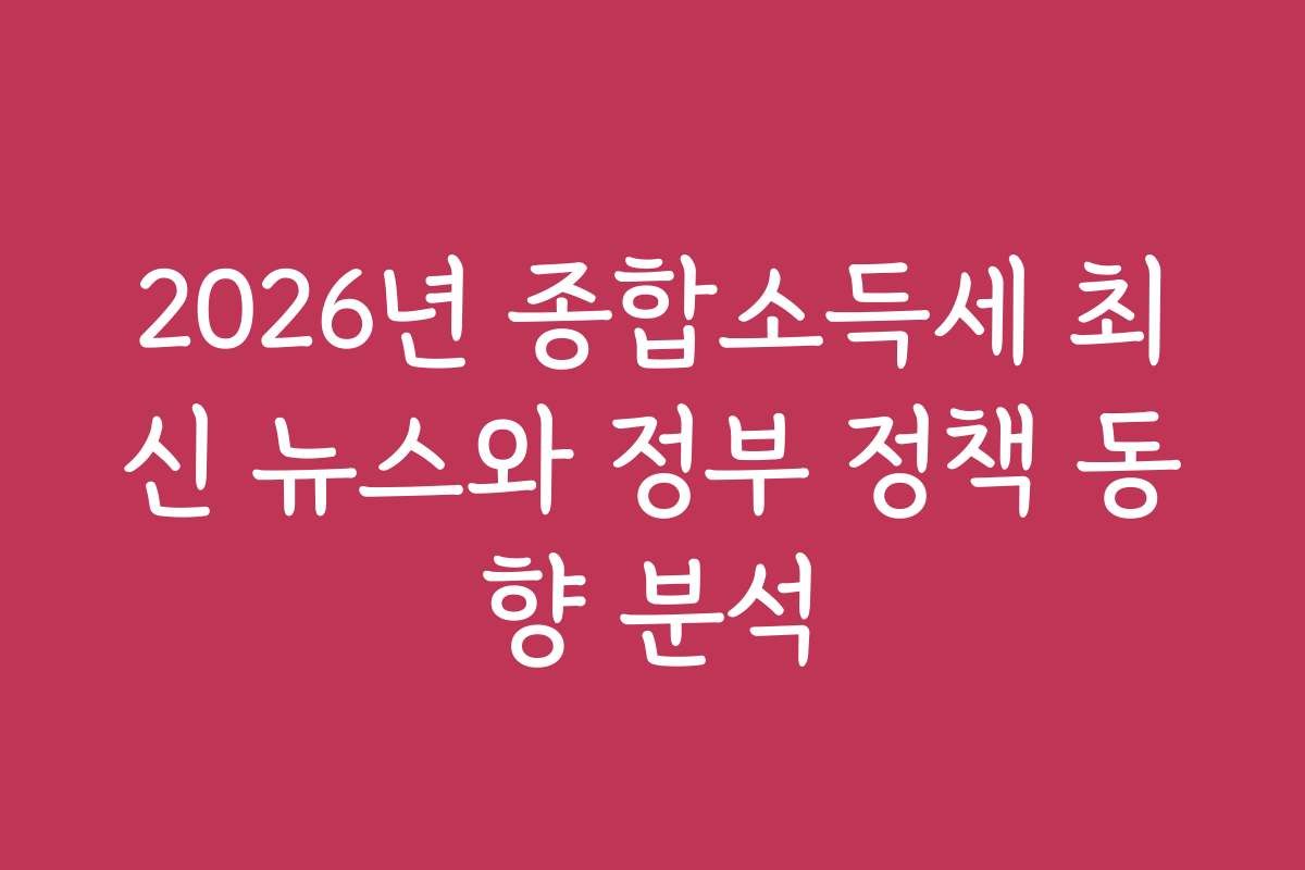 2026년 종합소득세 최신 뉴스와 정부 정책 동향 분석