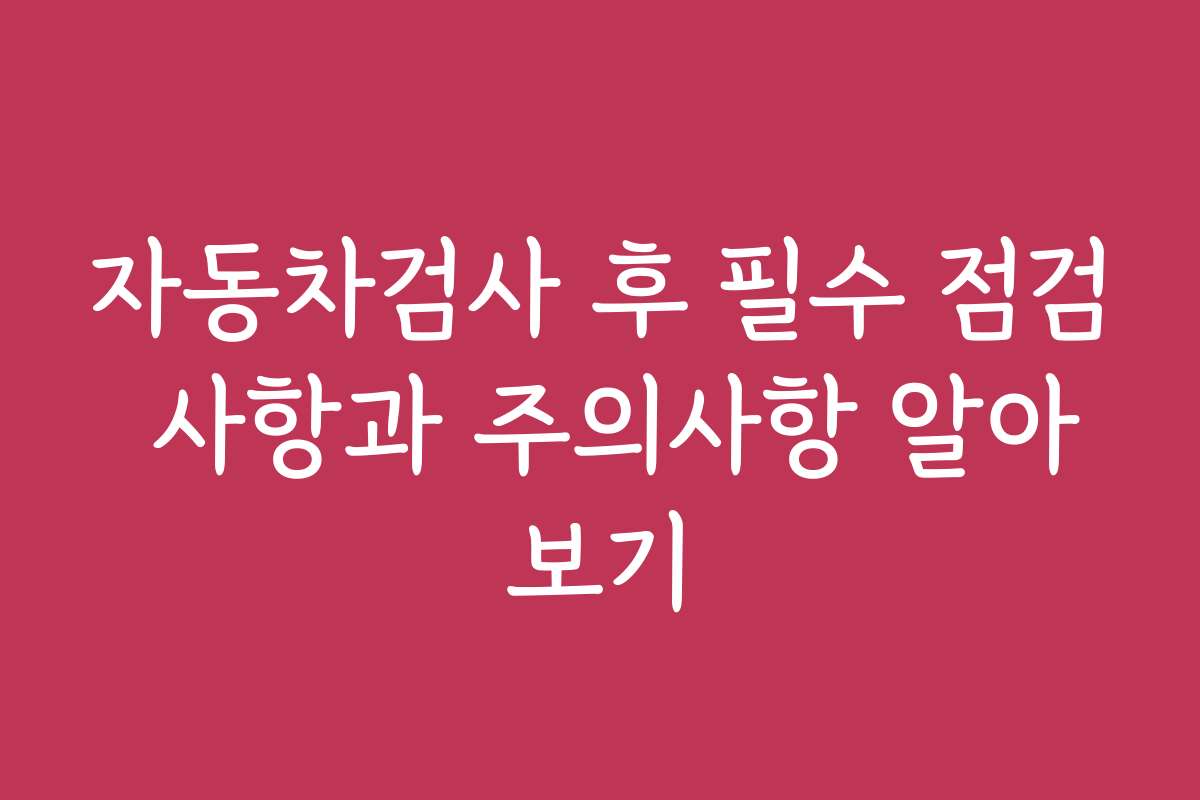 자동차검사 후 필수 점검 사항과 주의사항 알아보기 자동차검사 후 필수 점검 사항과 주의사항 알아보기