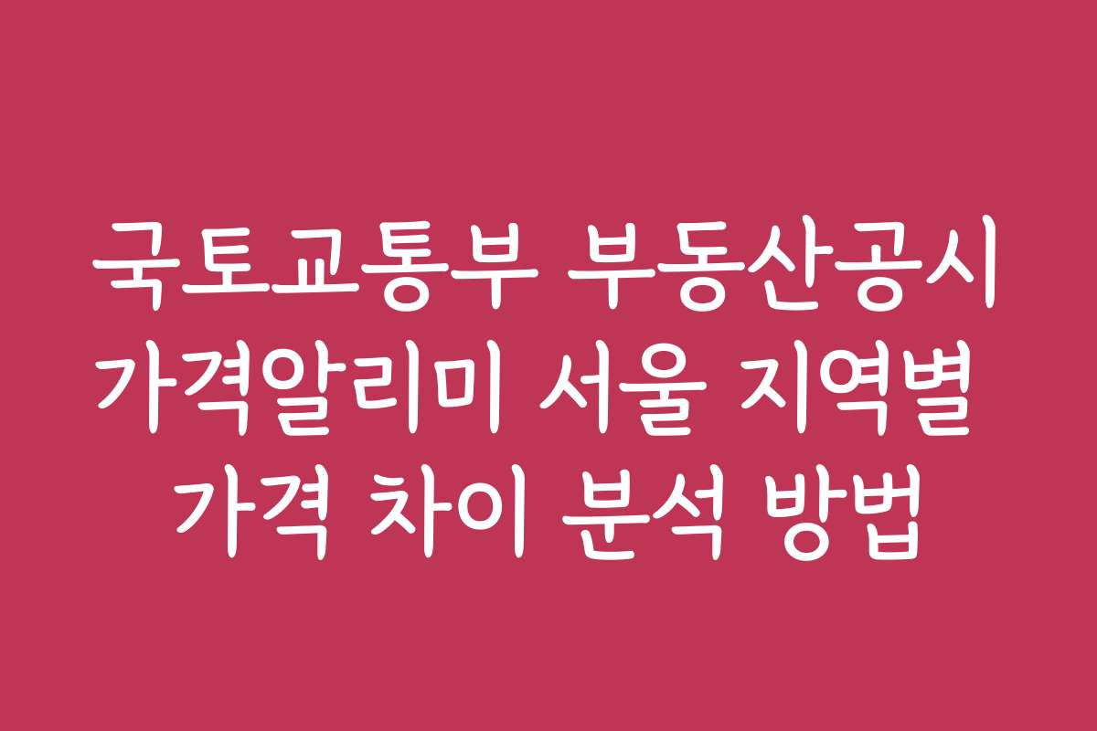 국토교통부 부동산공시가격알리미 서울 지역별 가격 차이 분석 방법