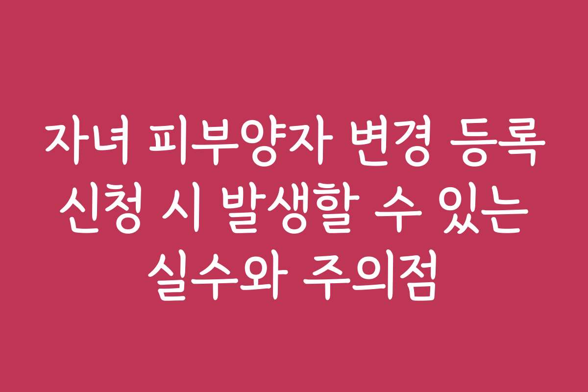 자녀 피부양자 변경 등록 신청 시 발생할 수 있는 실수와 주의점