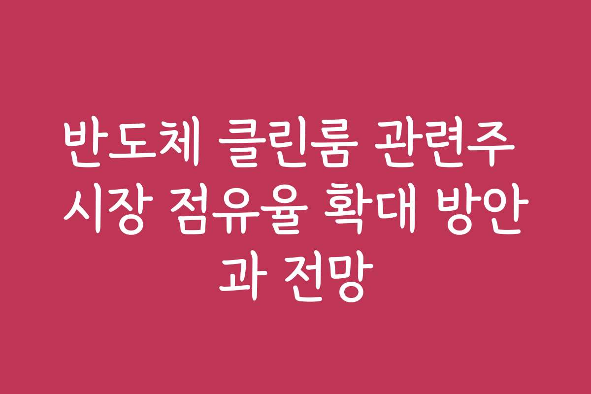 반도체 클린룸 관련주 시장 점유율 확대 방안과 전망