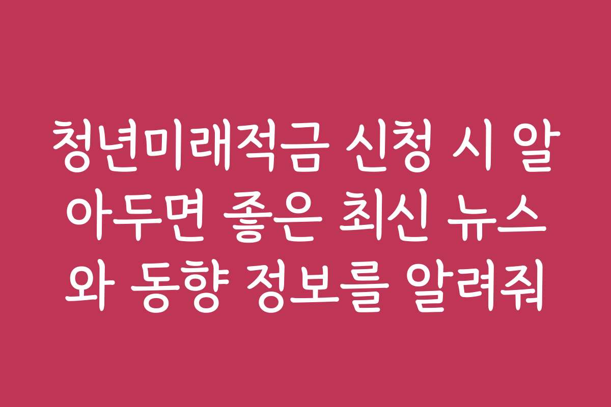 청년미래적금 신청 시 알아두면 좋은 최신 뉴스와 동향 정보를 알려줘