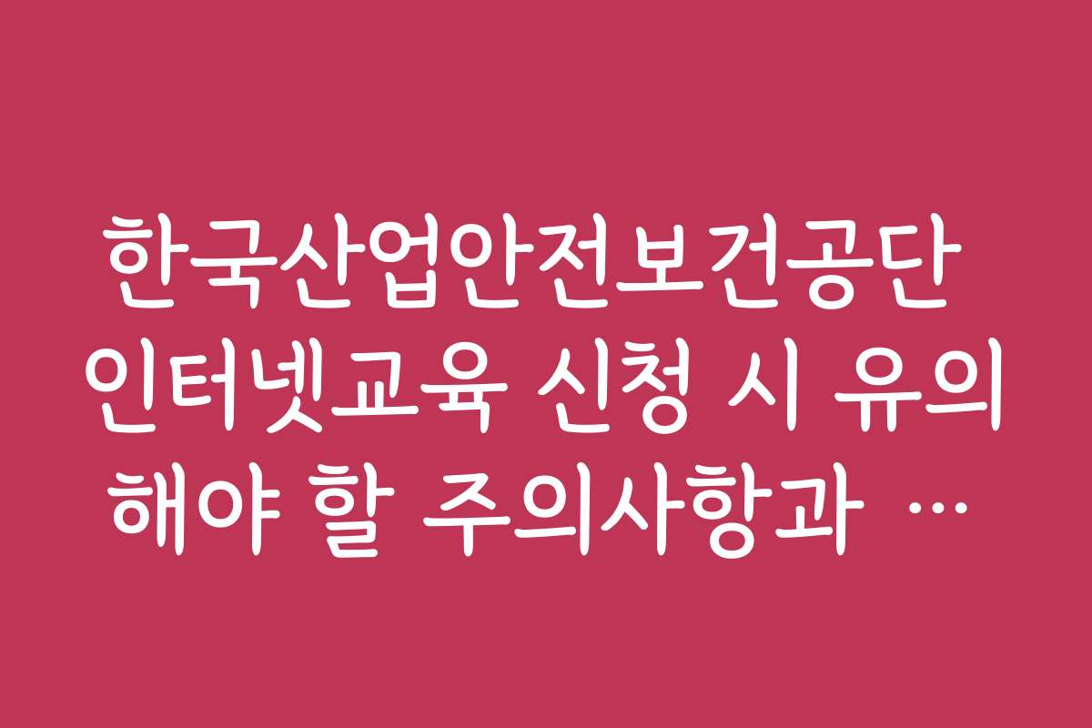 한국산업안전보건공단 인터넷교육 신청 시 유의해야 할 주의사항과 실수 방지 팁