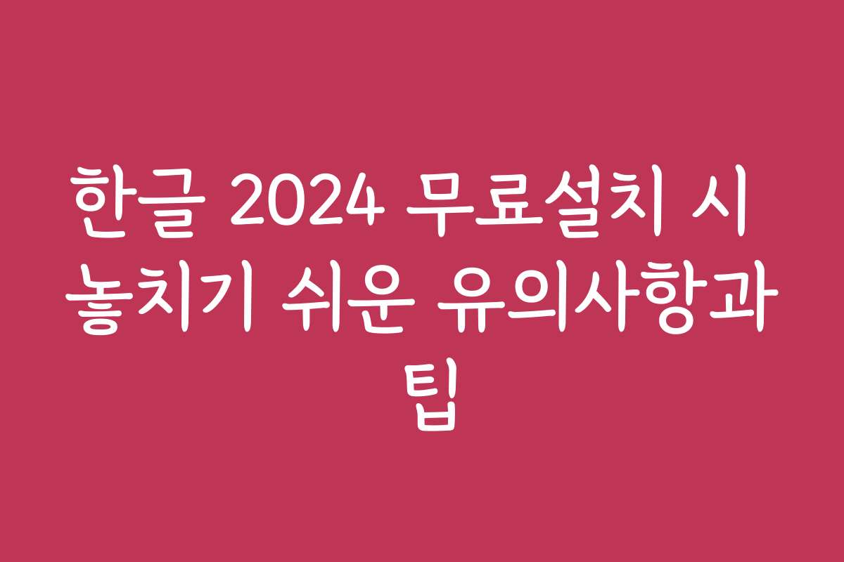 한글 2024 무료설치 시 놓치기 쉬운 유의사항과 팁