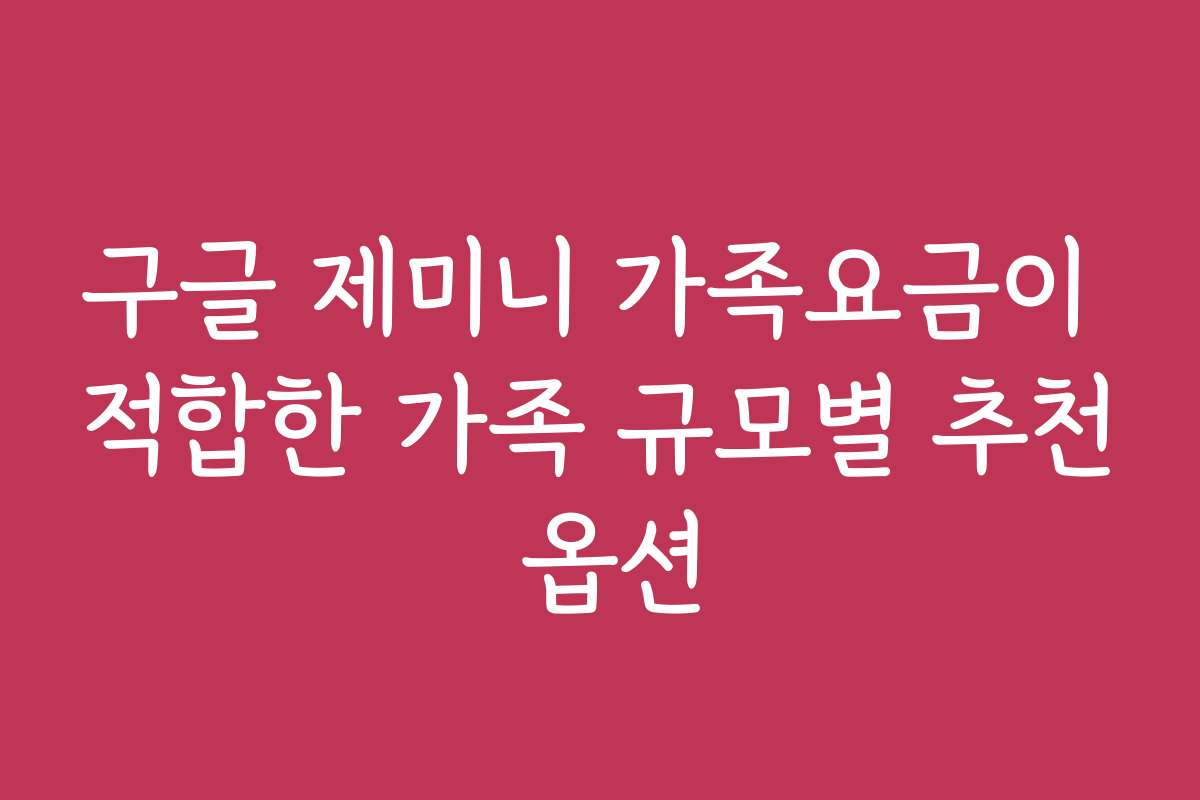 구글 제미니 가족요금이 적합한 가족 규모별 추천 옵션