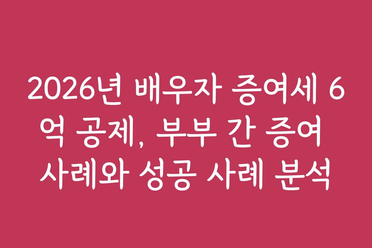 2026년 배우자 증여세 6억 공제, 부부 간 증여 사례와 성공 사례 분석