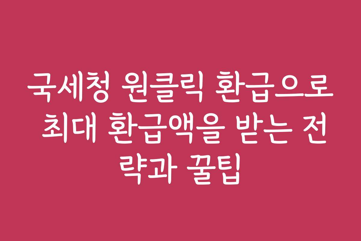 국세청 원클릭 환급으로 최대 환급액을 받는 전략과 꿀팁