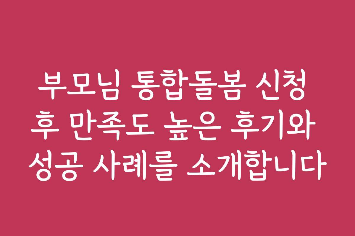 부모님 통합돌봄 신청 후 만족도 높은 후기와 성공 사례를 소개합니다
