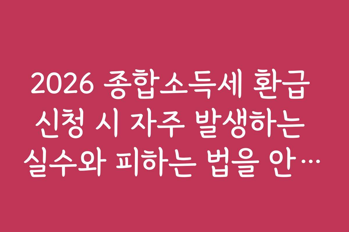 2026 종합소득세 환급 신청 시 자주 발생하는 실수와 피하는 법을 안내합니다