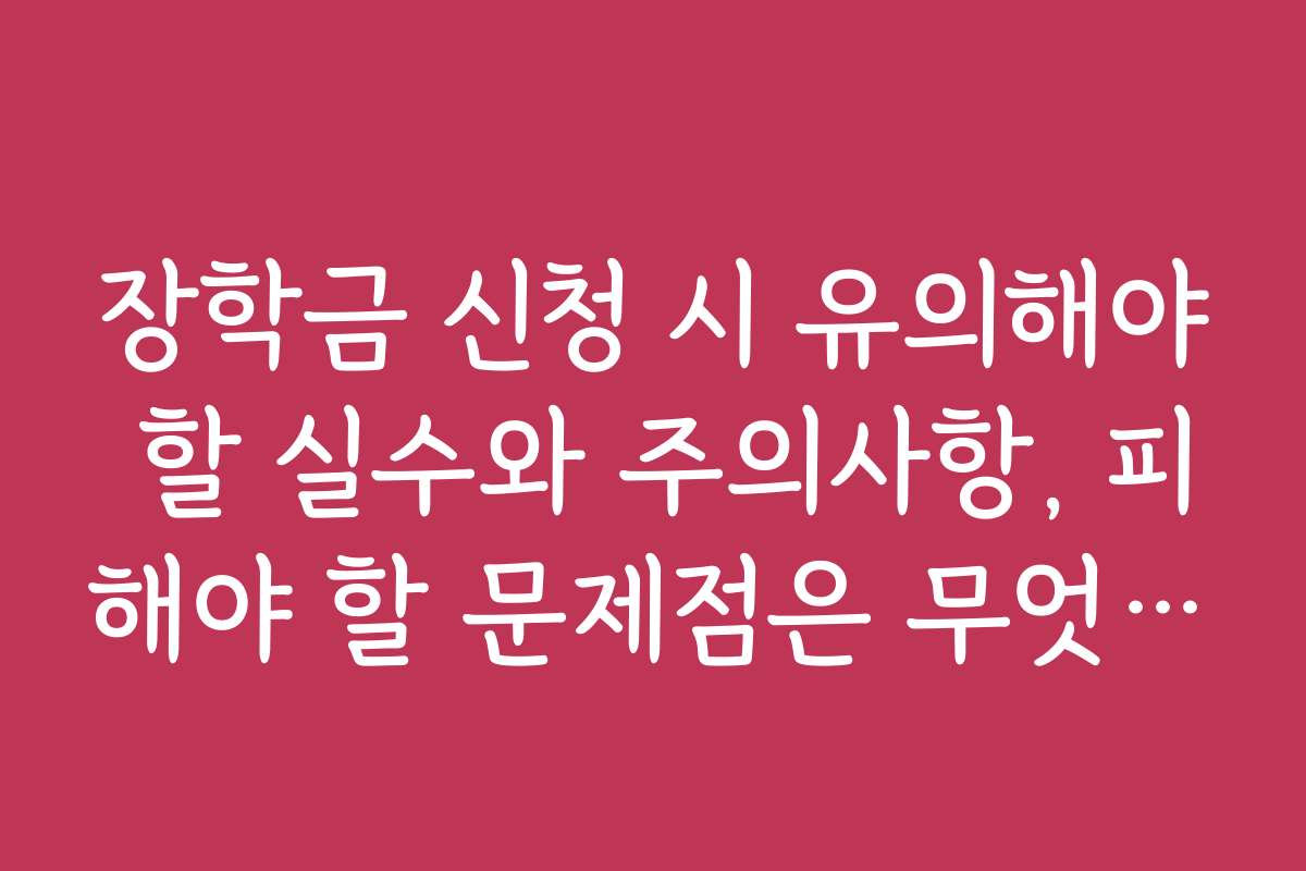 장학금 신청 시 유의해야 할 실수와 주의사항, 피해야 할 문제점은 무엇인가요