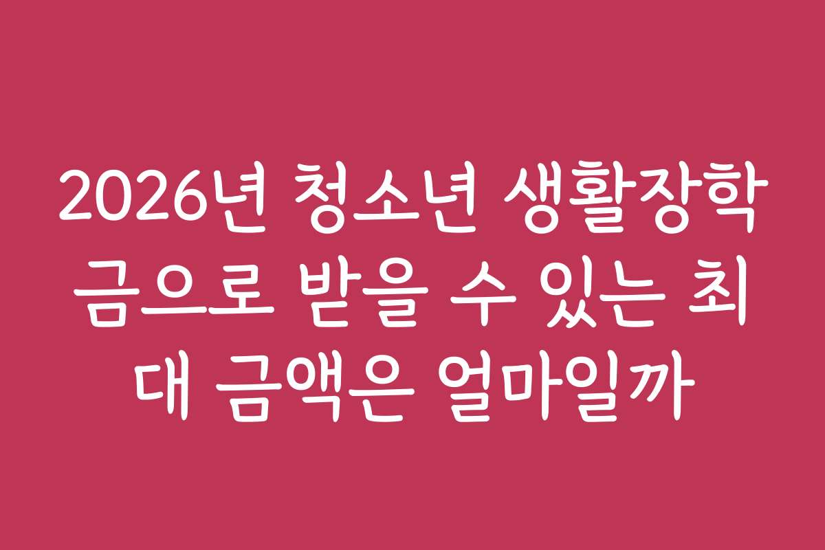 2026년 청소년 생활장학금으로 받을 수 있는 최대 금액은 얼마일까