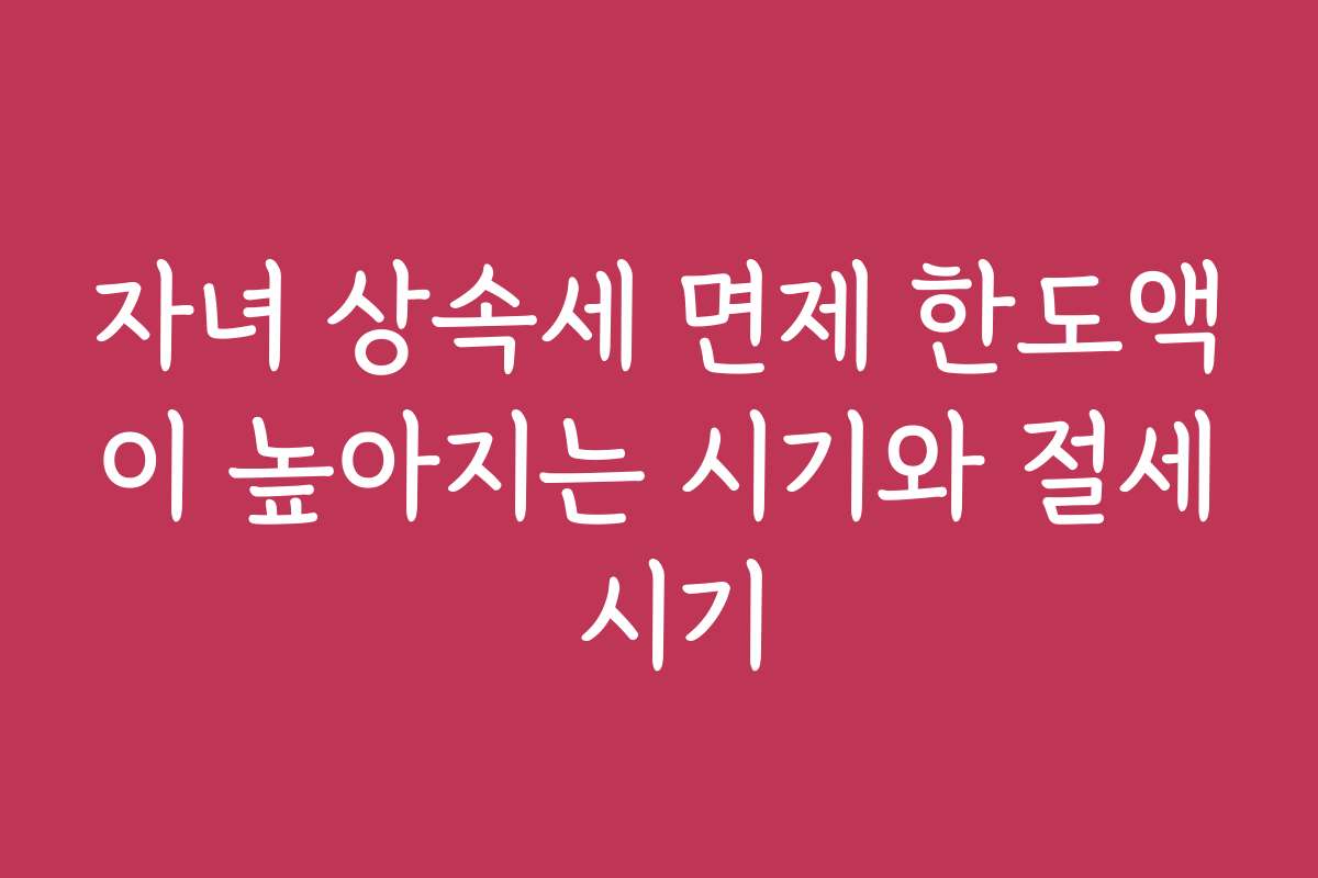 자녀 상속세 면제 한도액이 높아지는 시기와 절세 시기