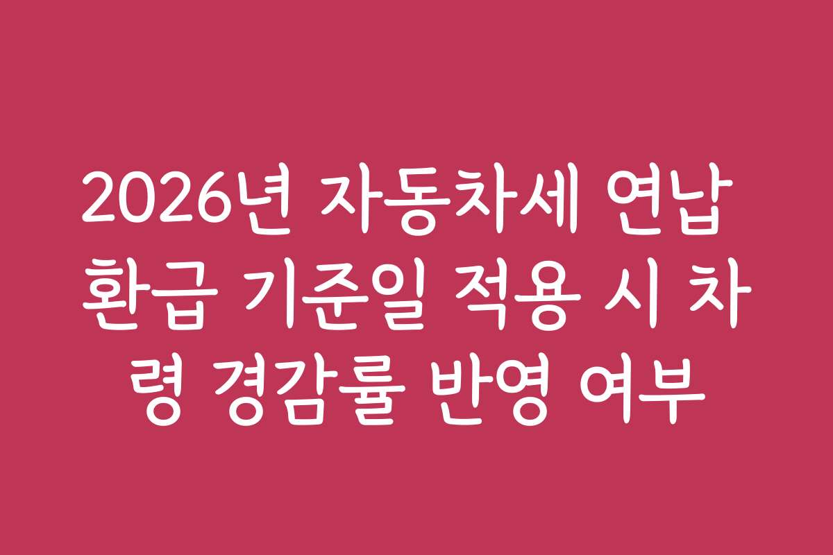 2026년 자동차세 연납 환급 기준일 적용 시 차령 경감률 반영 여부