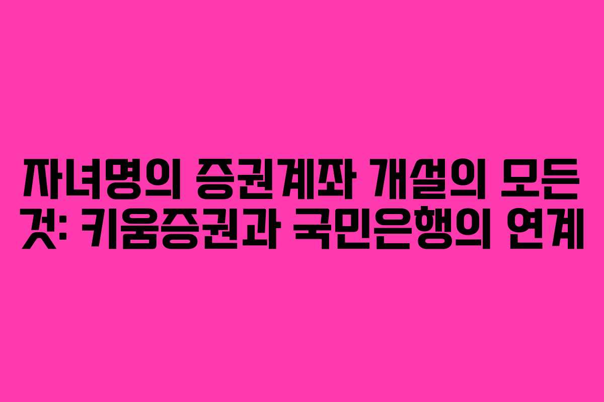자녀명의 증권계좌 개설의 모든 것: 키움증권과 국민은행의 연계