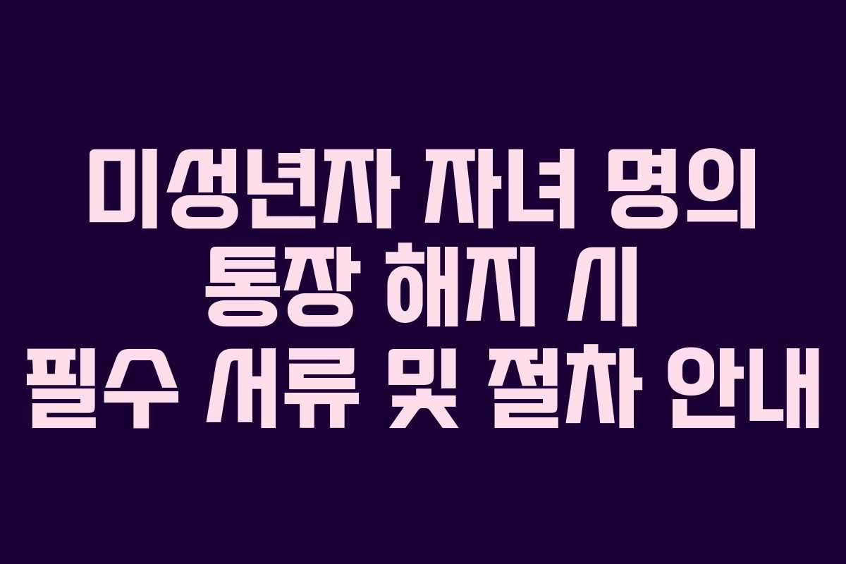 미성년자 자녀 명의 통장 해지 시 필수 서류 및 절차 안내 미성년자 자녀 명의 통장 해지 시 필수 서류 및 절차 안내