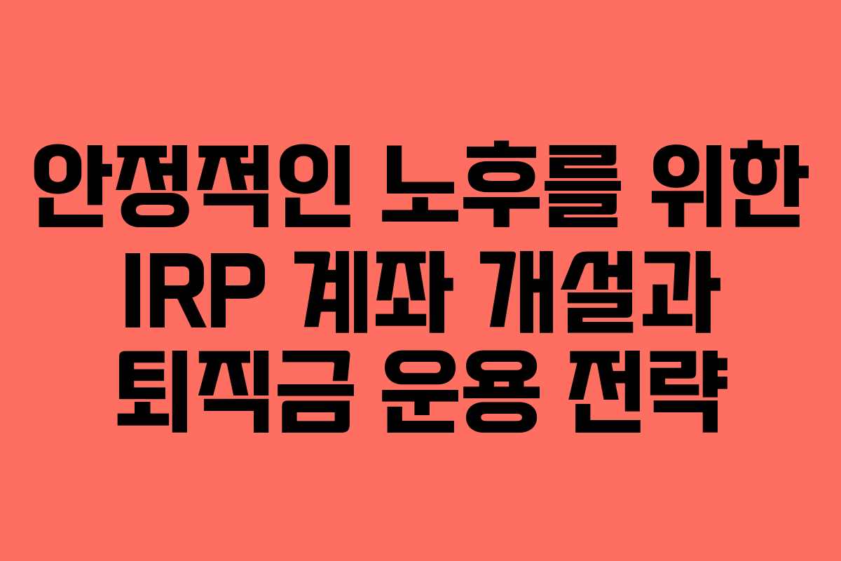 안정적인 노후를 위한 IRP 계좌 개설과 퇴직금 운용 전략