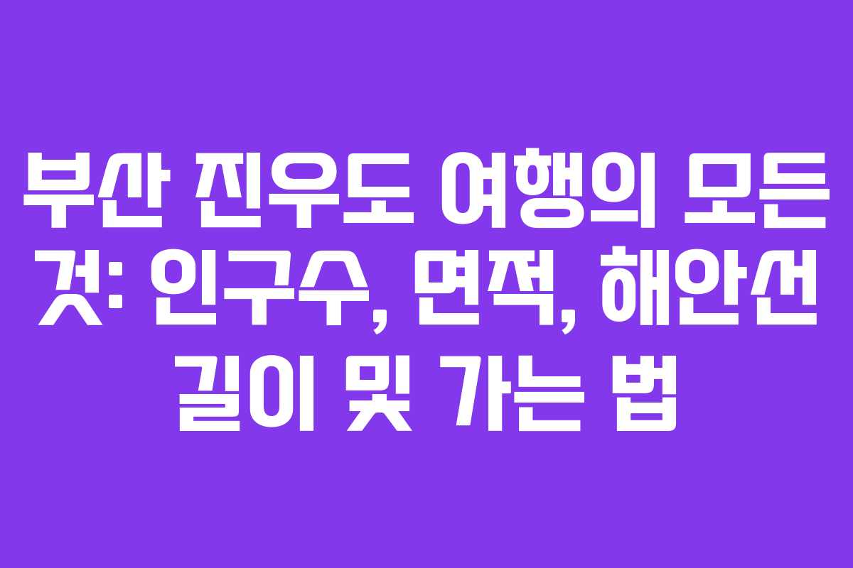 부산 진우도 여행의 모든 것: 인구수, 면적, 해안선 길이 및 가는 법