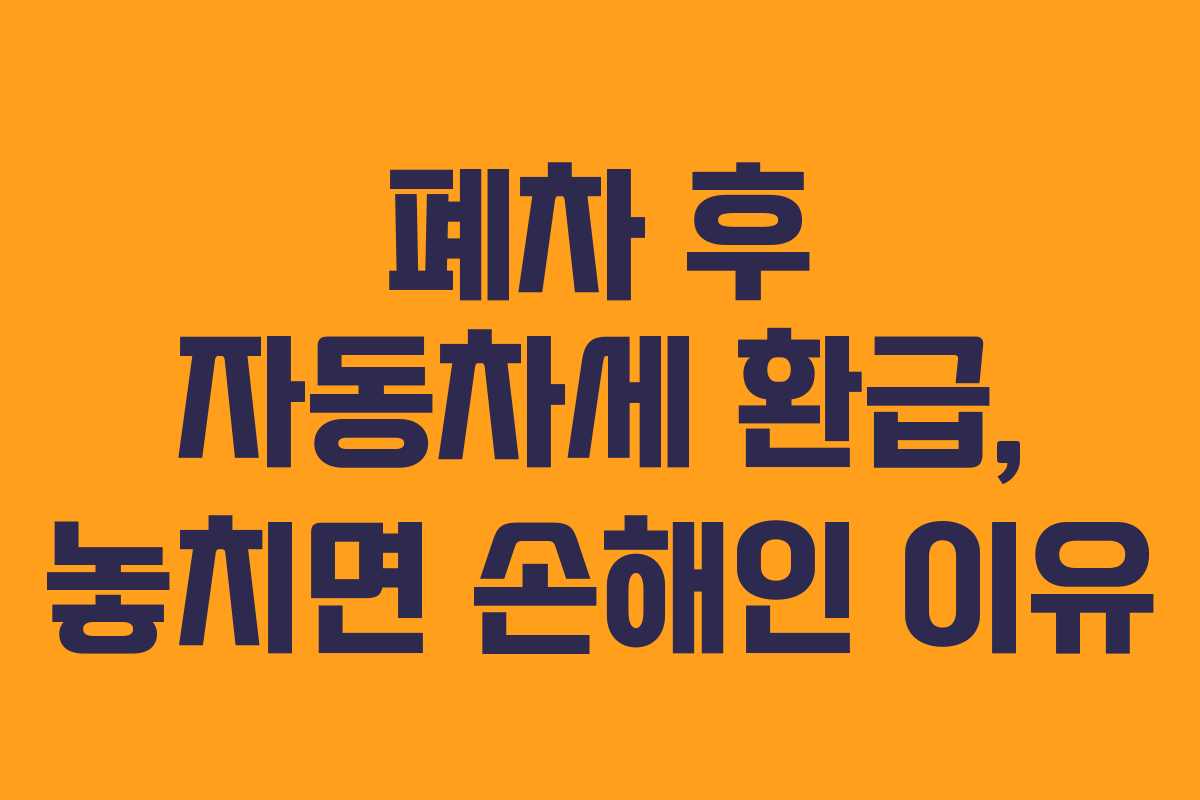 폐차 후 자동차세 환급, 놓치면 손해인 이유