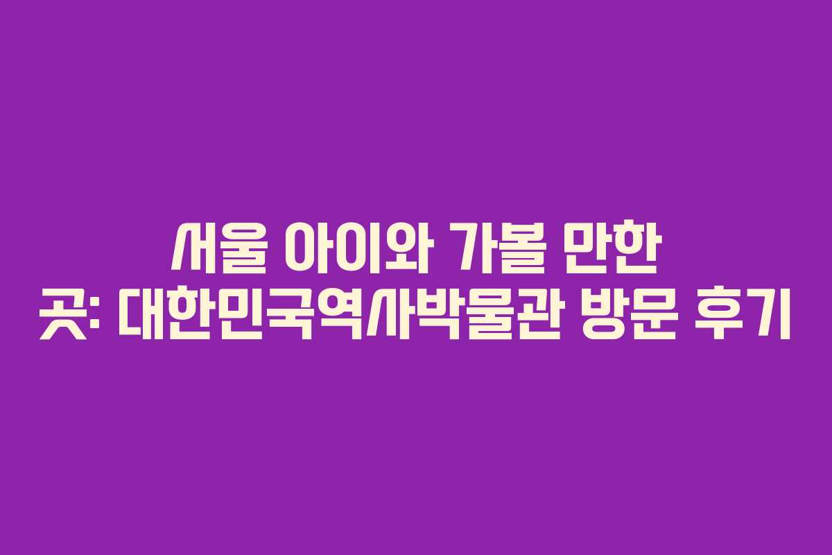 서울 아이와 가볼 만한 곳: 대한민국역사박물관 방문 후기
