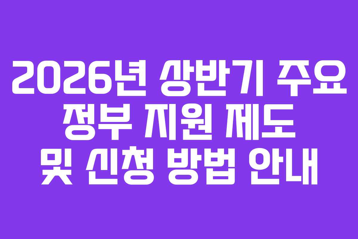 2026년 상반기 주요 정부 지원 제도 및 신청 방법 안내 2026년 상반기 주요 정부 지원 제도 및 신청 방법 안내