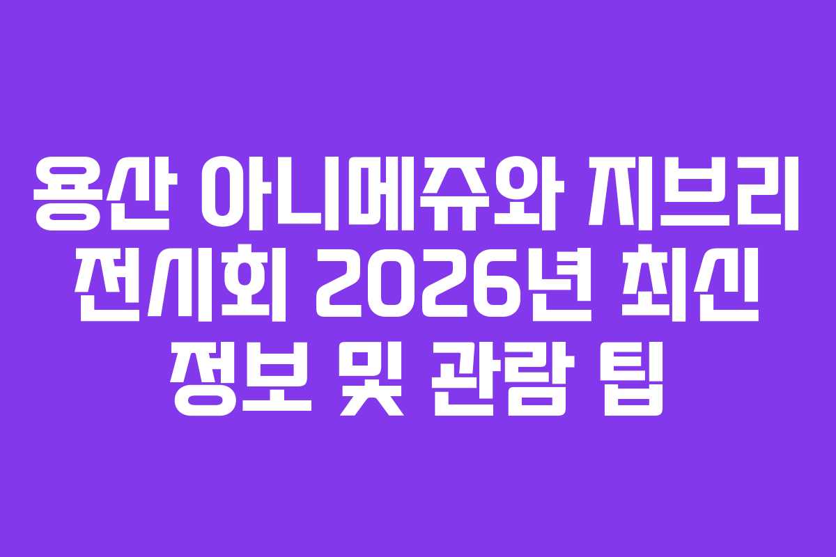 용산 아니메쥬와 지브리 전시회 2026년 최신 정보 및 관람 팁
