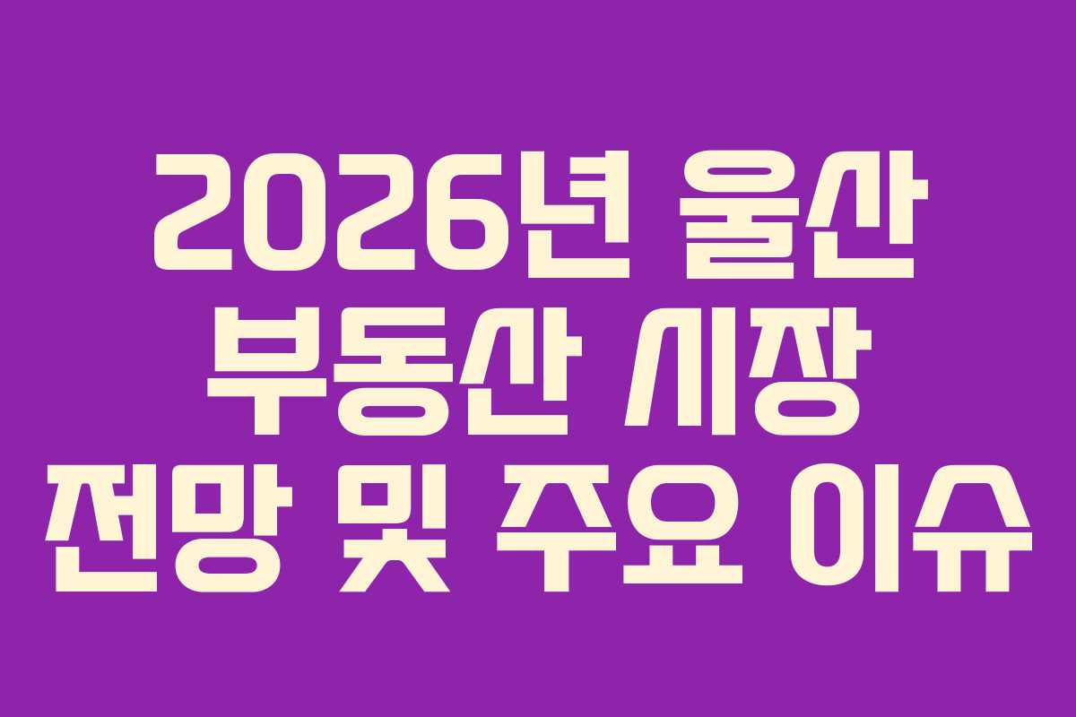 2026년 울산 부동산 시장 전망 및 주요 이슈
