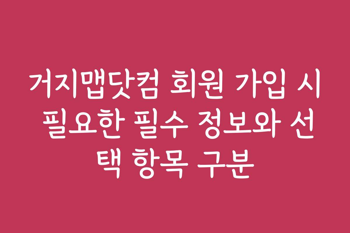 거지맵닷컴 회원 가입 시 필요한 필수 정보와 선택 항목 구분 거지맵닷컴 회원 가입 시 필요한 필수 정보와 선택 항목 구분