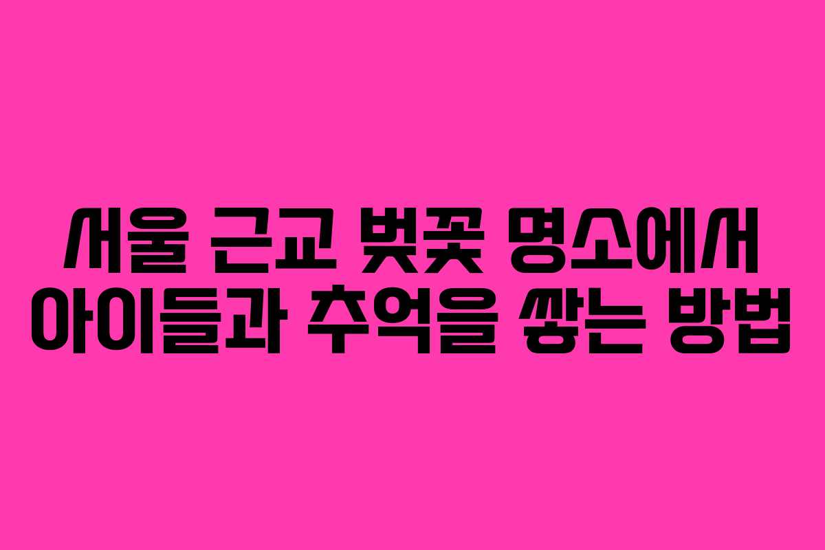서울 근교 벚꽃 명소에서 아이들과 추억을 쌓는 방법