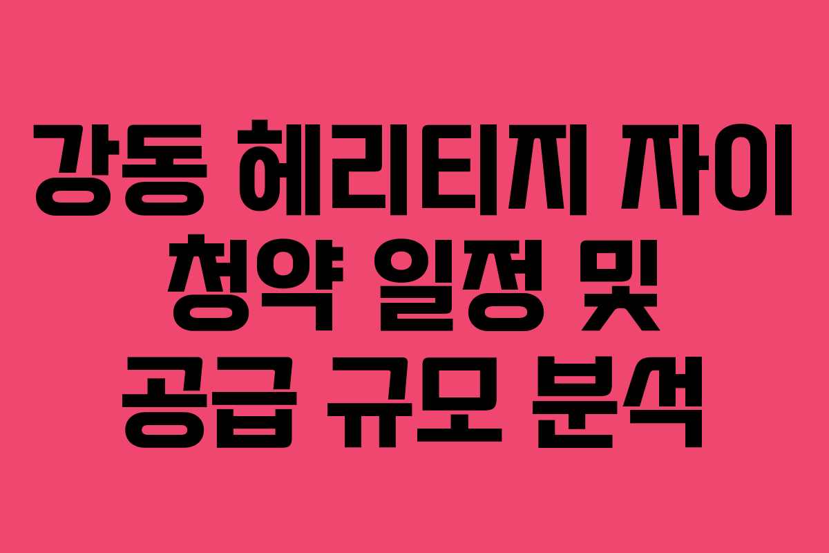 강동 헤리티지 자이 청약 일정 및 공급 규모 분석