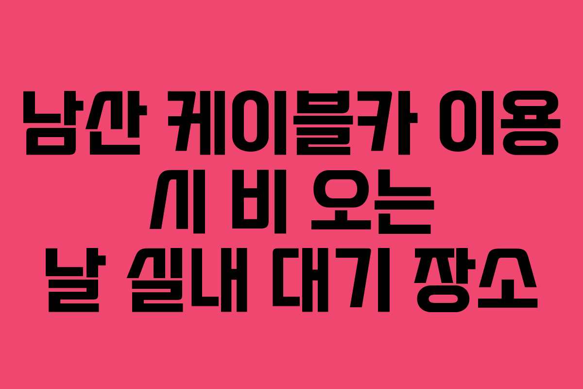남산 케이블카 이용 시 비 오는 날 실내 대기 장소