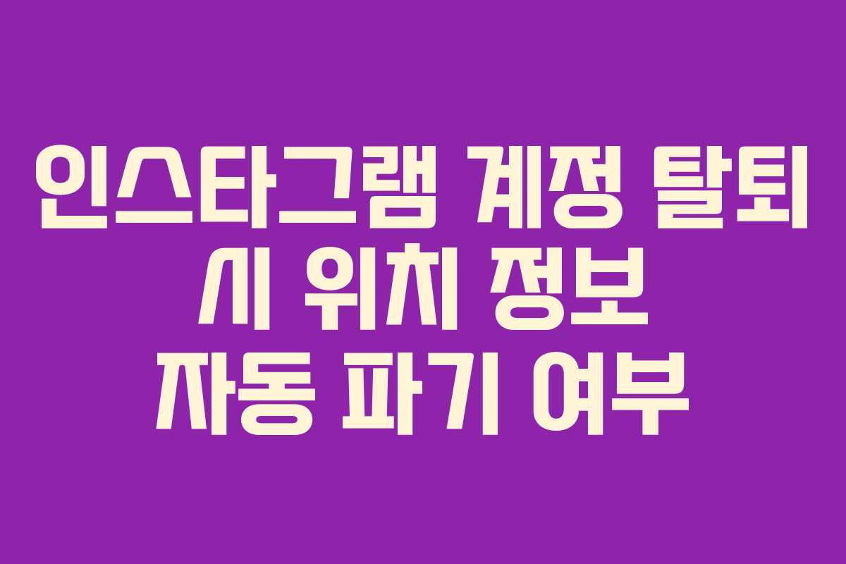 인스타그램 계정 탈퇴 시 위치 정보 자동 파기 여부