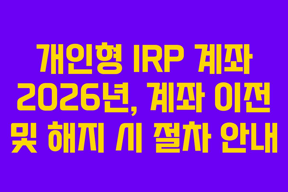 개인형 IRP 계좌 2026년, 계좌 이전 및 해지 시 절차 안내