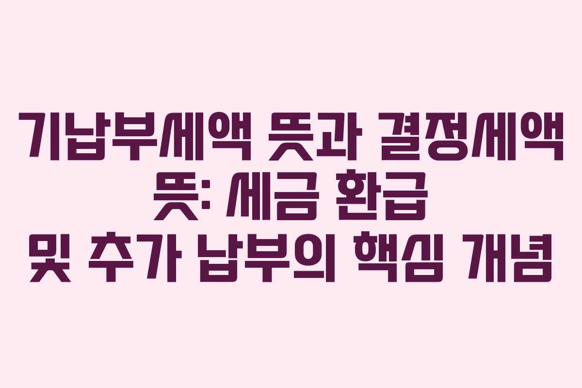 기납부세액 뜻과 결정세액 뜻: 세금 환급 및 추가 납부의 핵심 개념
