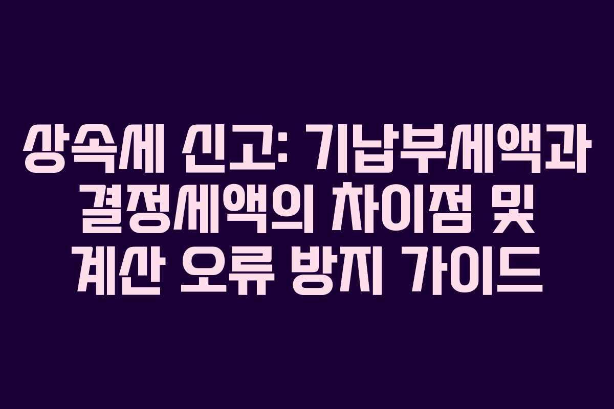상속세 신고: 기납부세액과 결정세액의 차이점 및 계산 오류 방지 가이드