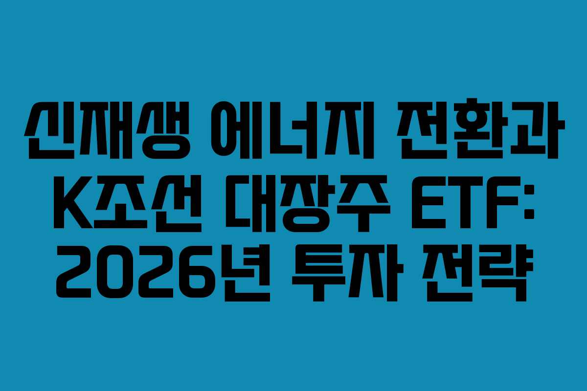 신재생 에너지 전환과 K조선 대장주 ETF: 2026년 투자 전략