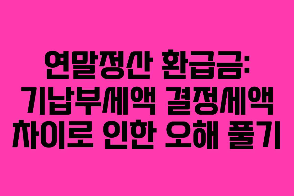 연말정산 환급금: 기납부세액 결정세액 차이로 인한 오해 풀기