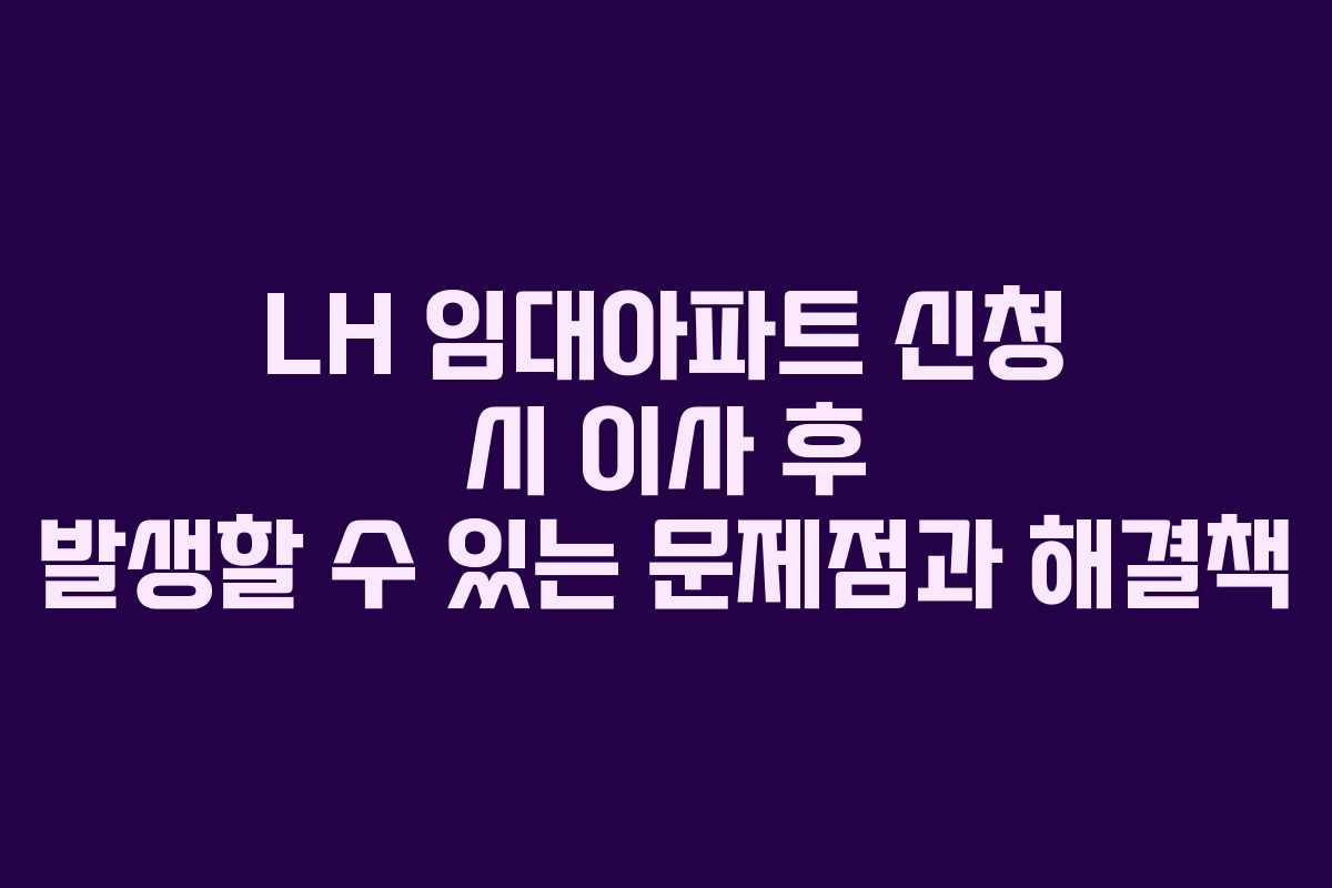 LH 임대아파트 신청 시 이사 후 발생할 수 있는 문제점과 해결책