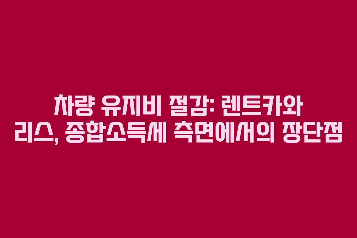 차량 유지비 절감: 렌트카와 리스, 종합소득세 측면에서의 장단점