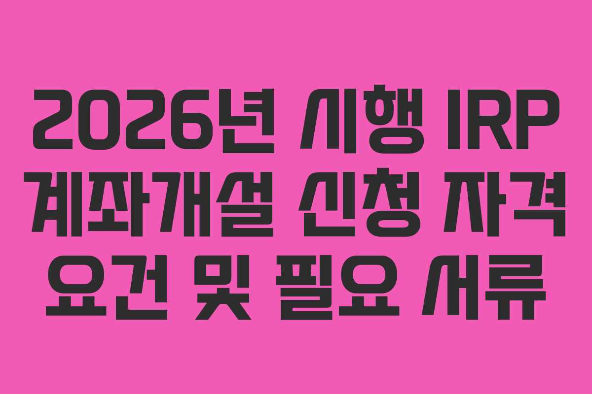 2026년 시행 IRP 계좌개설 신청 자격 요건 및 필요 서류