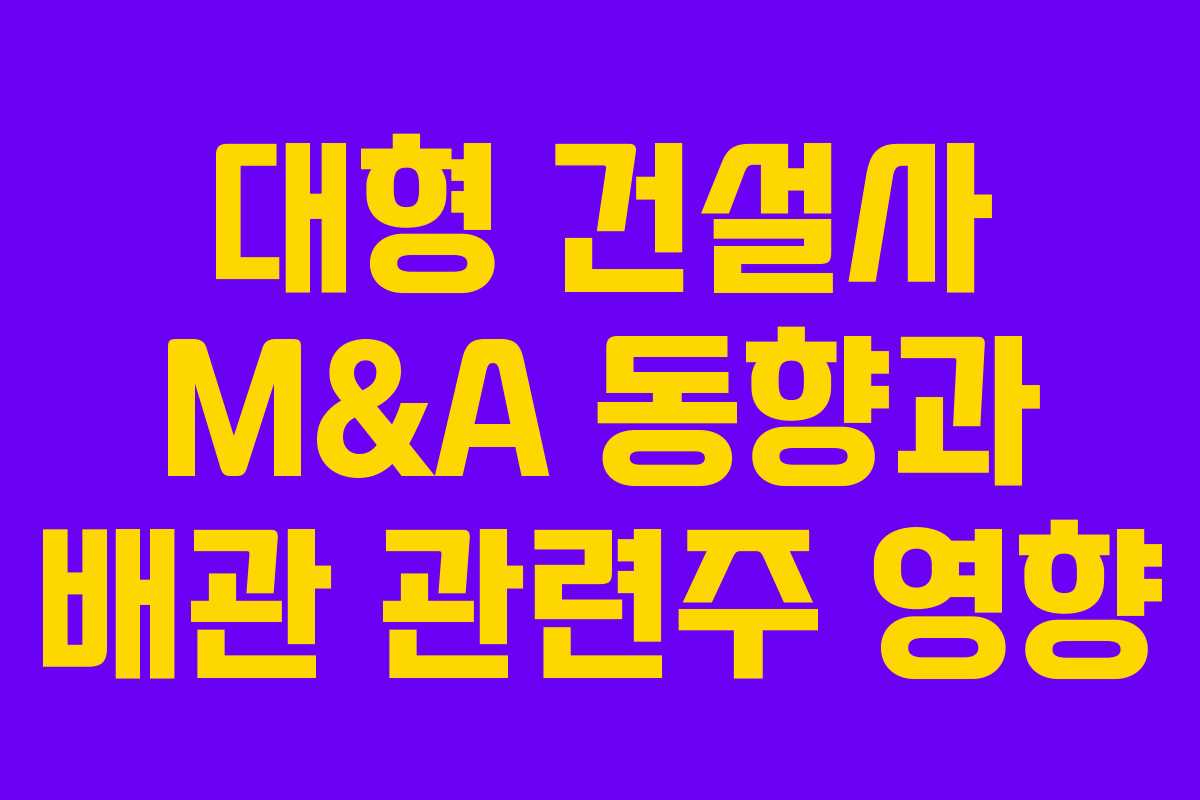 대형 건설사 M&A 동향과 배관 관련주 영향