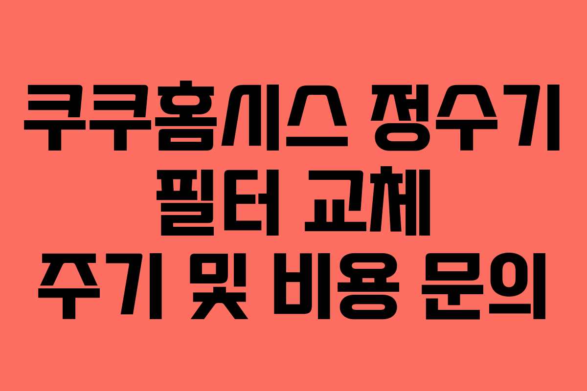 쿠쿠홈시스 정수기 필터 교체 주기 및 비용 문의