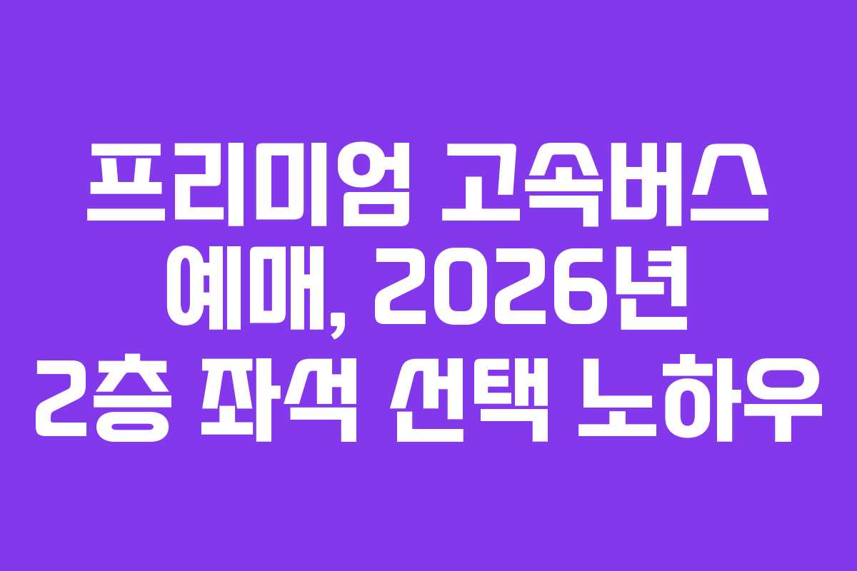 프리미엄 고속버스 예매, 2026년 2층 좌석 선택 노하우