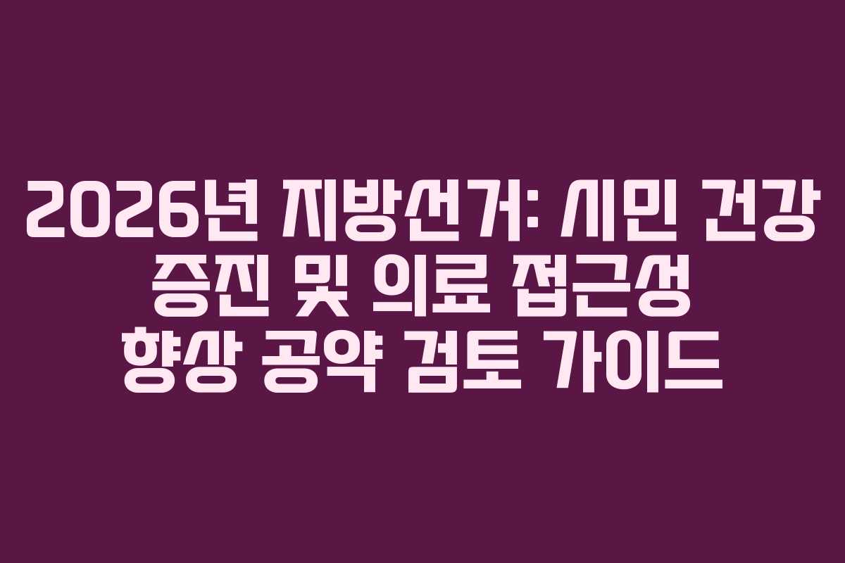 2026년 지방선거: 시민 건강 증진 및 의료 접근성 향상 공약 검토 가이드