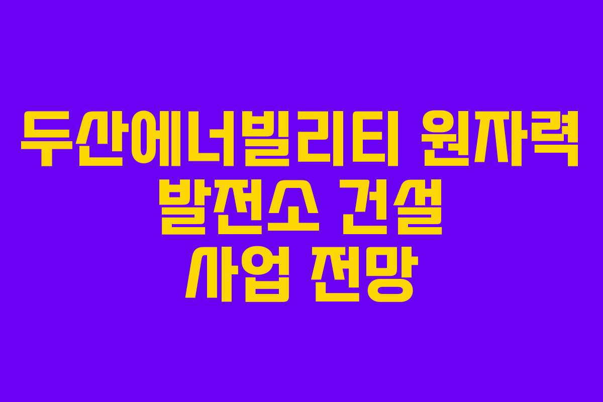 두산에너빌리티 원자력 발전소 건설 사업 전망