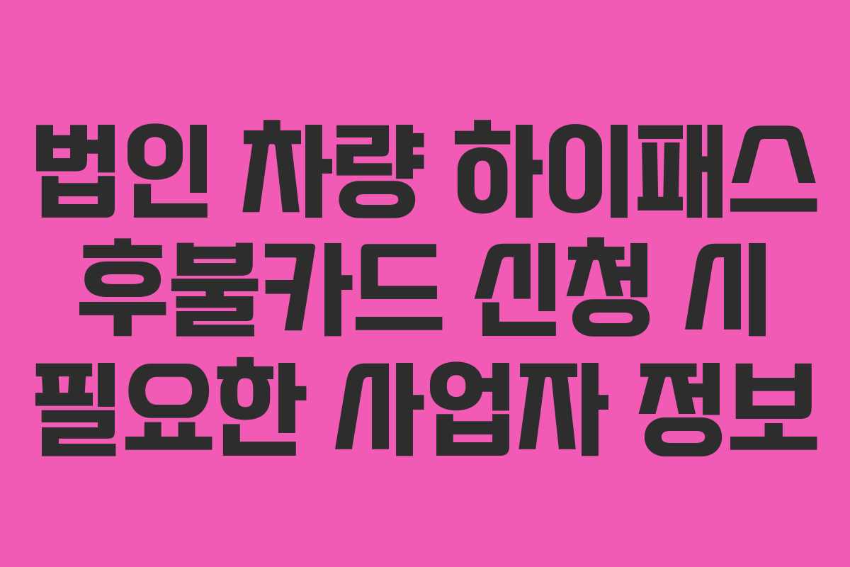 법인 차량 하이패스 후불카드 신청 시 필요한 사업자 정보 법인 차량 하이패스 후불카드 신청 시 필요한 사업자 정보